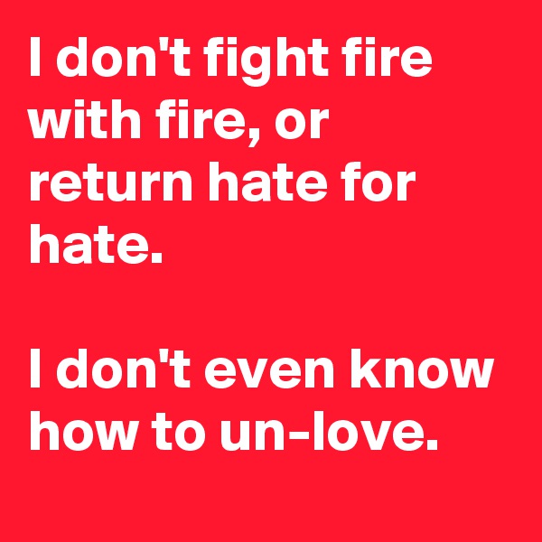 I don't fight fire with fire, or return hate for hate.

I don't even know how to un-love.