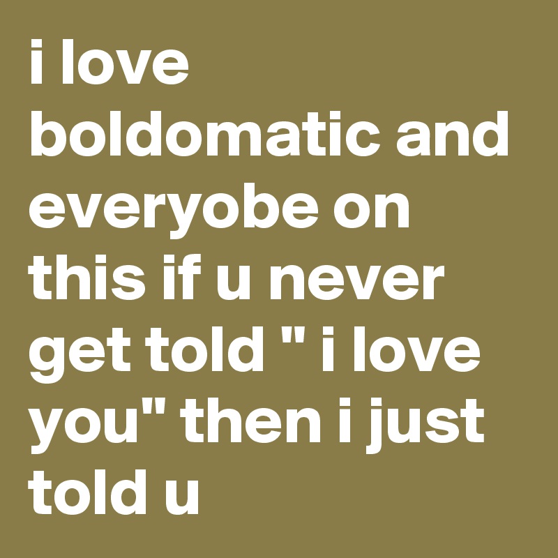 i love boldomatic and everyobe on this if u never get told " i love you" then i just told u 