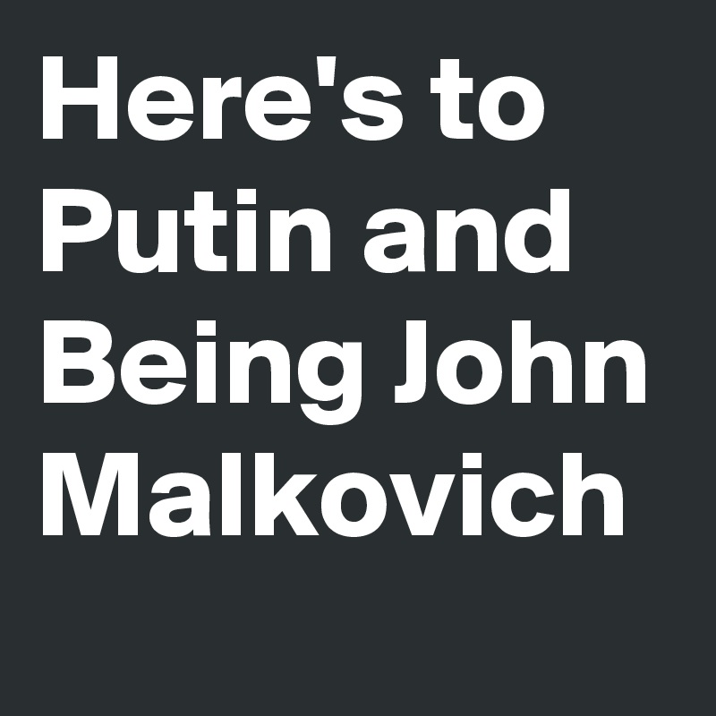 Here's to Putin and Being John Malkovich