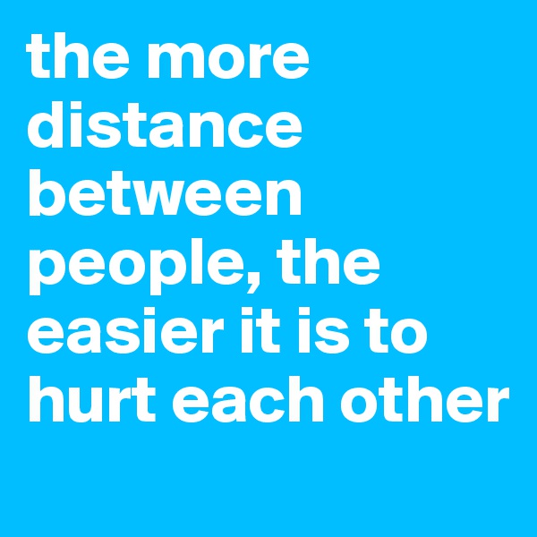 the more distance between people, the easier it is to hurt each other