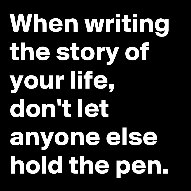 When writing the story of your life, don't let anyone else hold the pen.