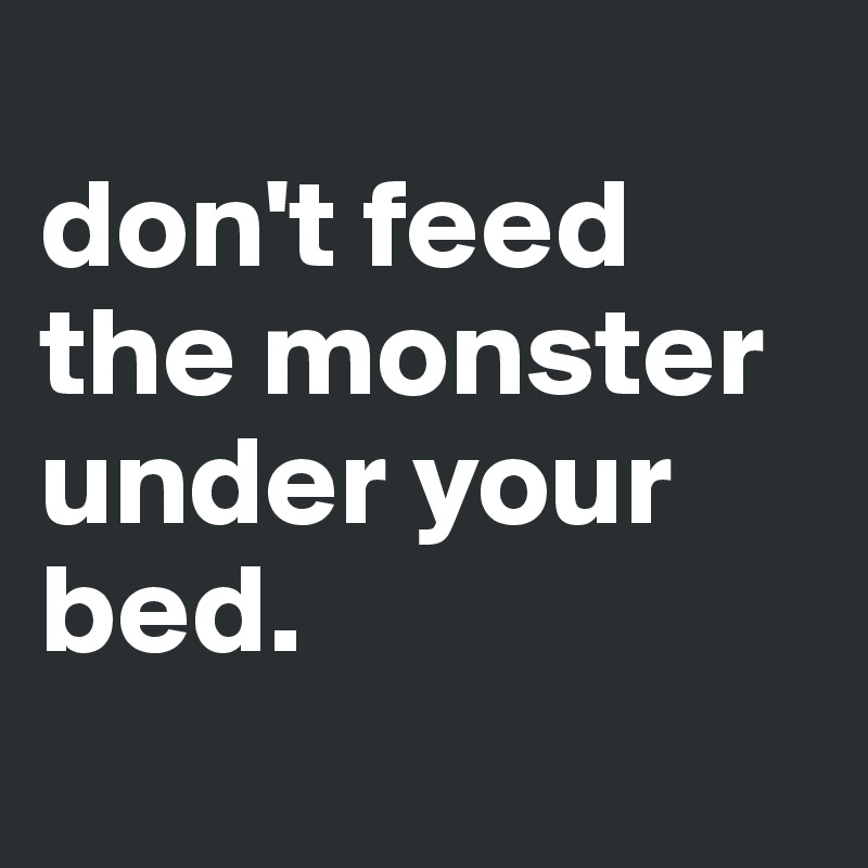 
don't feed the monster
under your bed.
