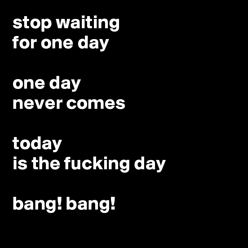 stop waiting 
for one day

one day 
never comes

today 
is the fucking day                                                             
bang! bang!
