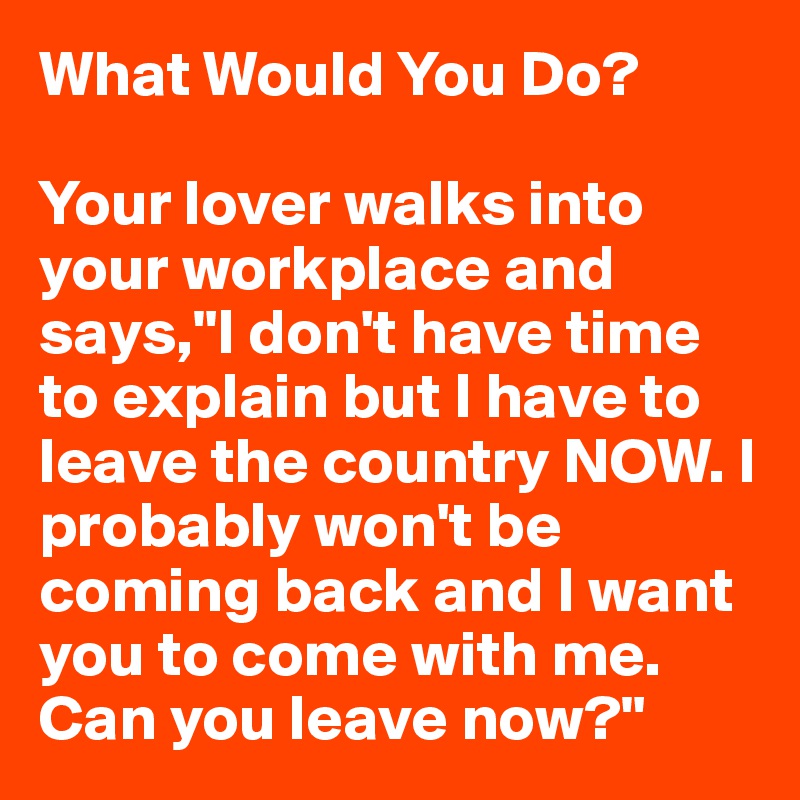 What Would You Do?

Your lover walks into your workplace and says,"I don't have time to explain but I have to leave the country NOW. I probably won't be coming back and I want you to come with me. Can you leave now?"