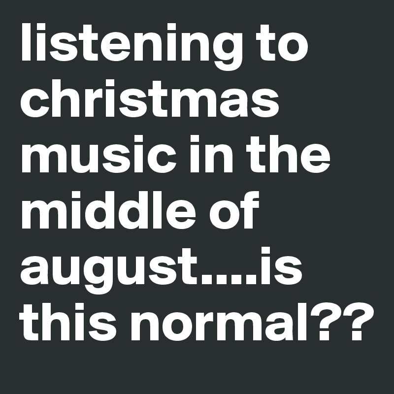 listening to christmas music in the middle of august....is this normal??