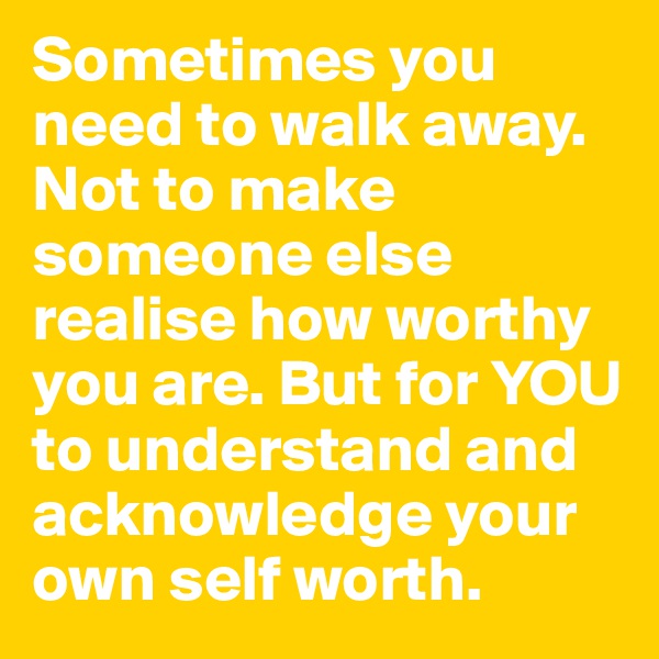 Sometimes you need to walk away. Not to make someone else realise how worthy you are. But for YOU to understand and acknowledge your own self worth.