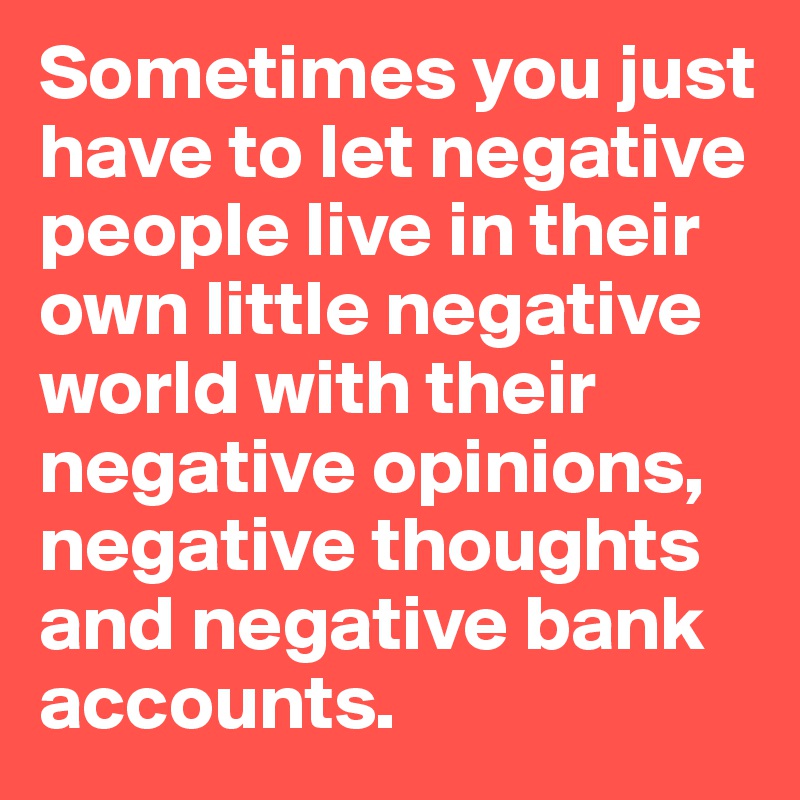 Sometimes you just have to let negative people live in their own little negative world with their negative opinions, negative thoughts and negative bank accounts. 