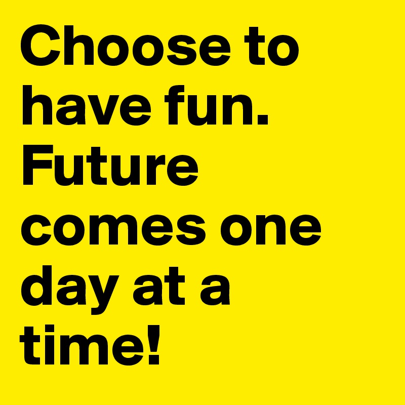 Choose to have fun. Future comes one day at a time! 