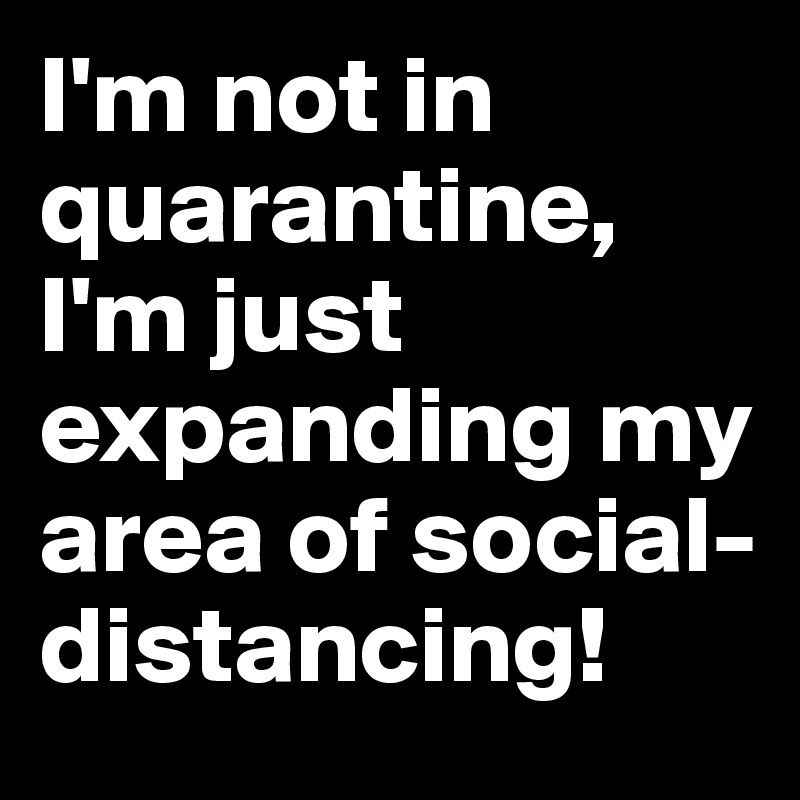 I'm not in quarantine, I'm just expanding my area of social-distancing!