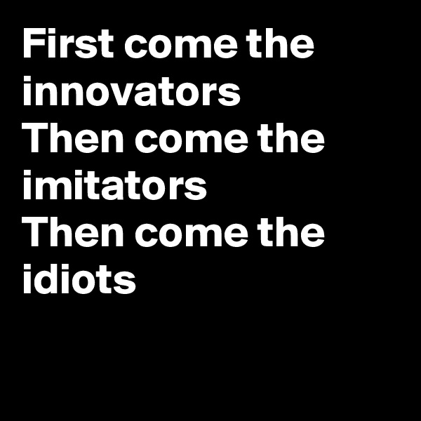 First come the innovators
Then come the imitators
Then come the idiots

