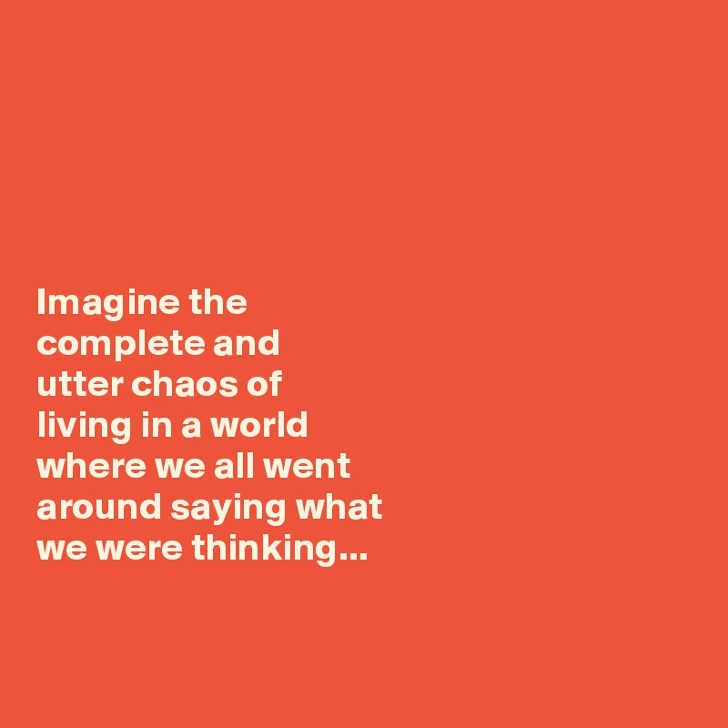 





Imagine the 
complete and 
utter chaos of 
living in a world 
where we all went 
around saying what 
we were thinking... 


