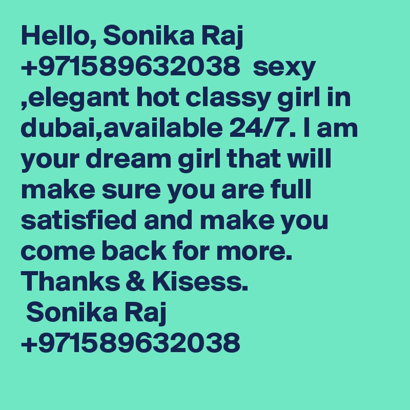 Hello, Sonika Raj +971589632038  sexy ,elegant hot classy girl in dubai,available 24/7. I am your dream girl that will make sure you are full satisfied and make you come back for more.
Thanks & Kisess.
 Sonika Raj +971589632038
