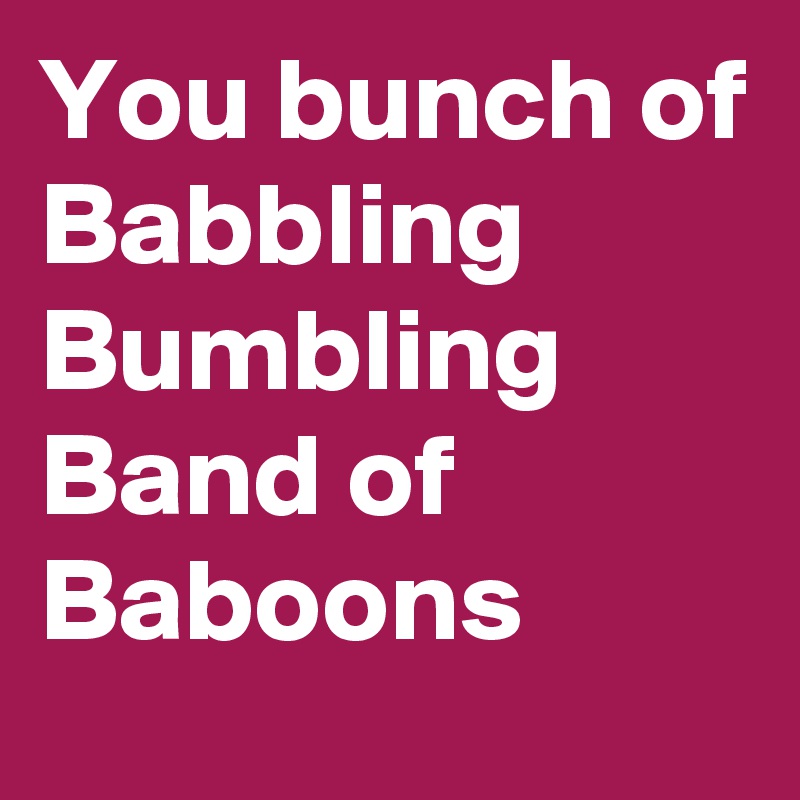 You bunch of
Babbling
Bumbling
Band of
Baboons