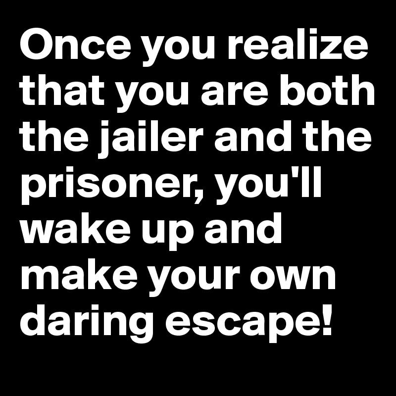 Once you realize that you are both the jailer and the prisoner, you'll wake up and make your own daring escape!