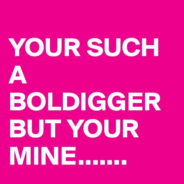                                   YOUR SUCH A BOLDIGGER BUT YOUR MINE.......