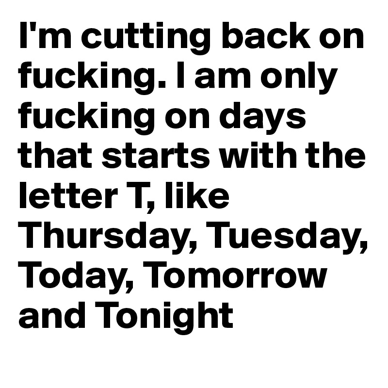 I'm cutting back on fucking. I am only fucking on days that starts with the letter T, like Thursday, Tuesday, Today, Tomorrow and Tonight