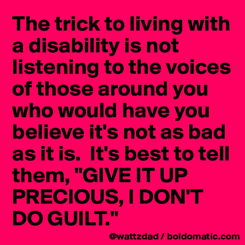 The trick to living with a disability is not listening to the voices of those around you who would have you believe it's not as bad as it is.  It's best to tell them, "GIVE IT UP PRECIOUS, I DON'T DO GUILT."