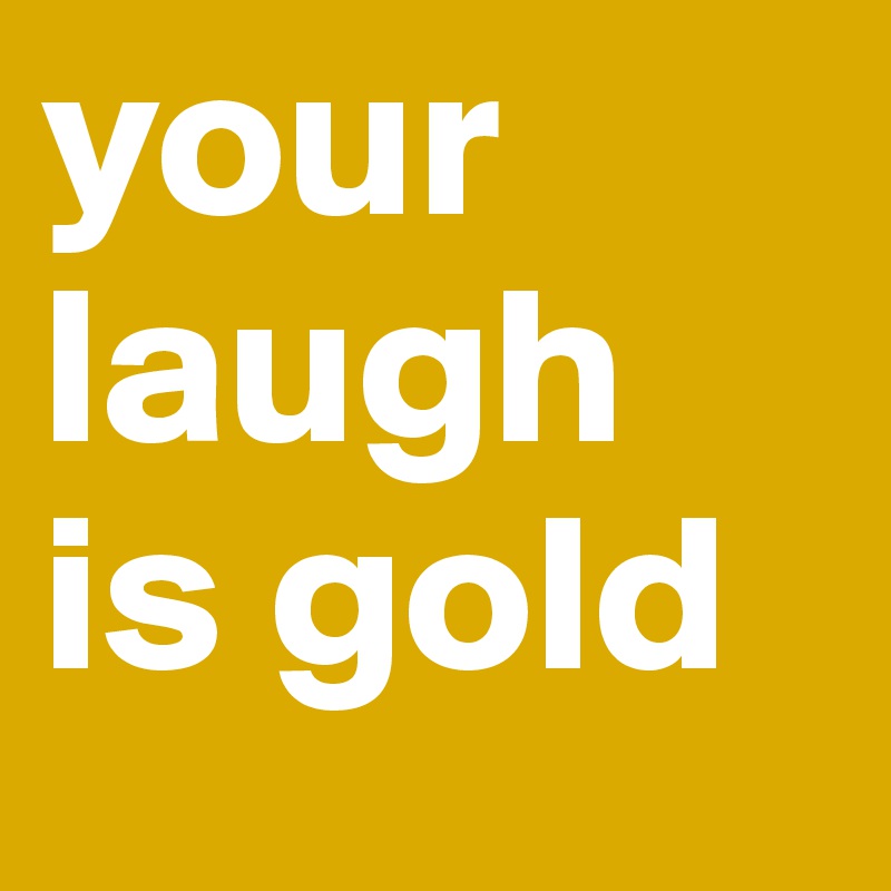 your laugh is gold