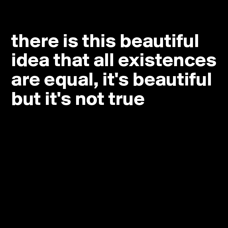 
there is this beautiful idea that all existences are equal, it's beautiful but it's not true




