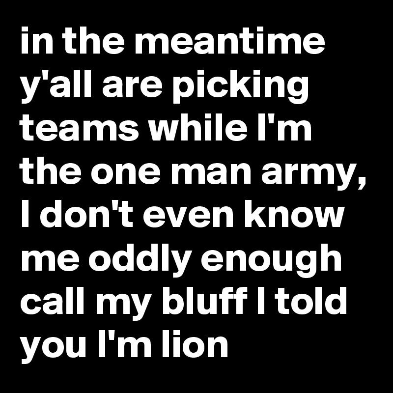 in the meantime y'all are picking teams while I'm the one man army, I don't even know me oddly enough call my bluff I told you I'm lion