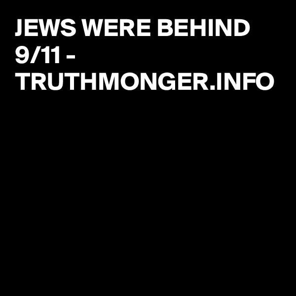 JEWS WERE BEHIND 9/11 - 
TRUTHMONGER.INFO