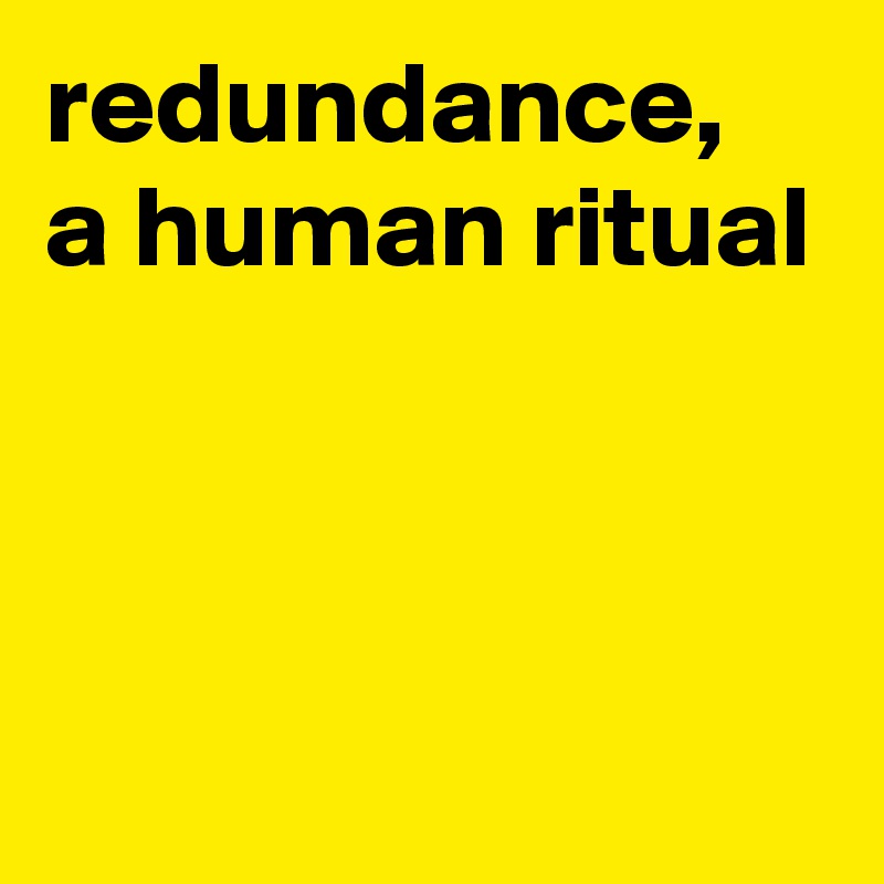 redundance,
a human ritual




