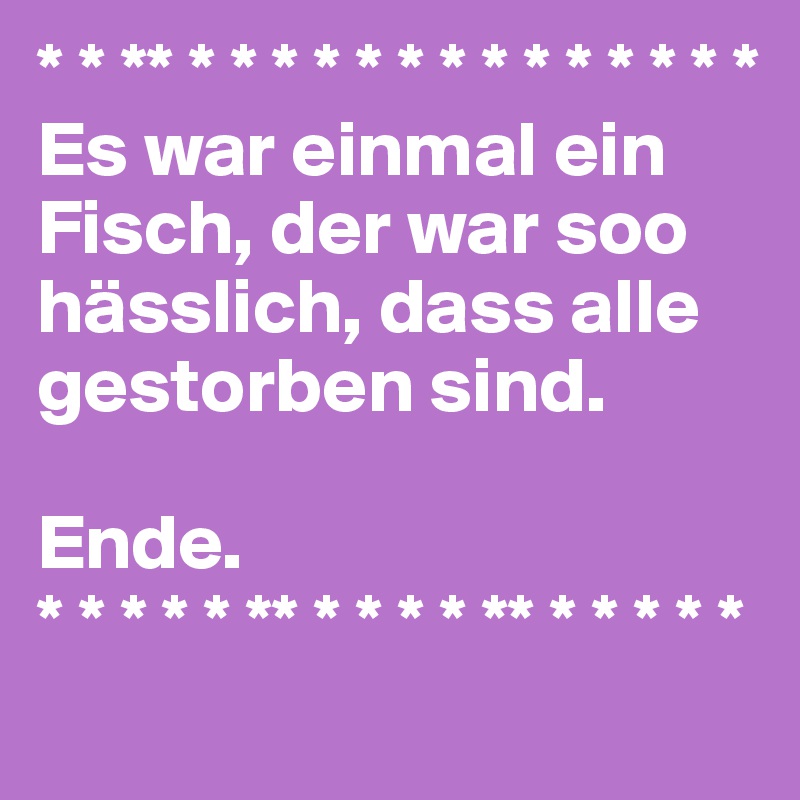 * * ** * * * * * * * * * * * * * * 
Es war einmal ein Fisch, der war soo hässlich, dass alle gestorben sind.

Ende.
* * * * * ** * * * * ** * * * * * 