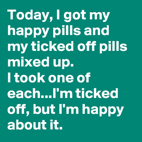 Today, I got my happy pills and my ticked off pills mixed up. 
I took one of each...I'm ticked off, but I'm happy about it.