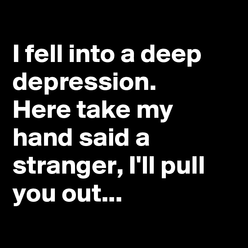 
I fell into a deep depression.
Here take my hand said a stranger, I'll pull you out...
