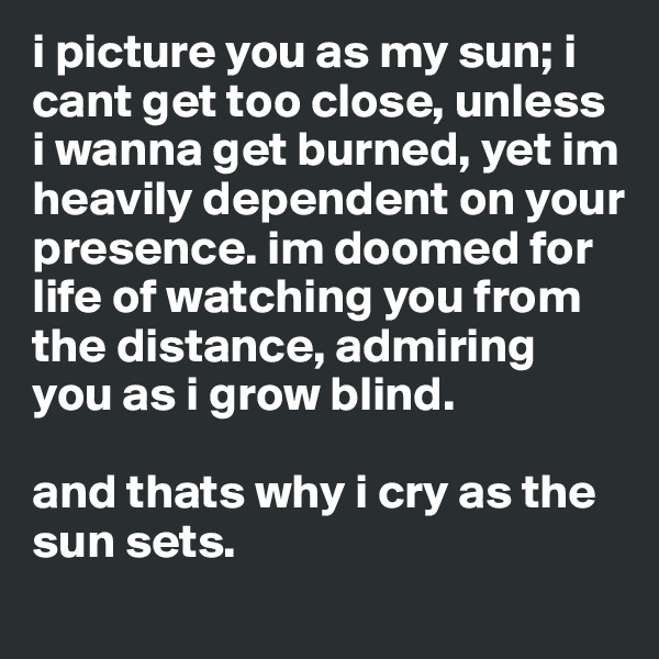 i picture you as my sun; i cant get too close, unless i wanna get burned, yet im heavily dependent on your presence. im doomed for life of watching you from the distance, admiring you as i grow blind. 

and thats why i cry as the sun sets.
