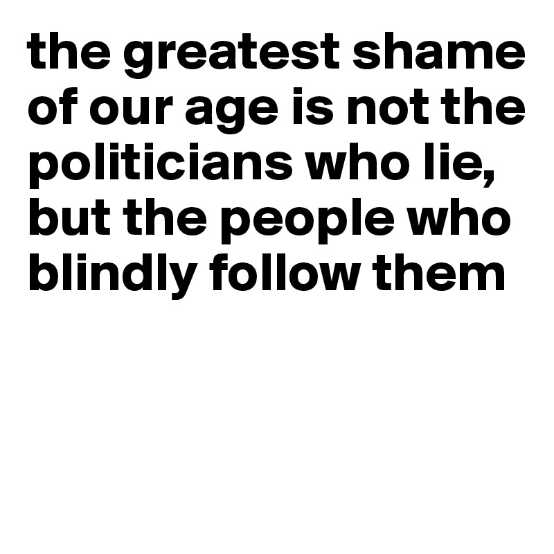 the greatest shame of our age is not the politicians who lie, but the people who blindly follow them


