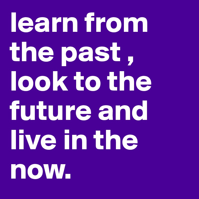 learn from the past , look to the future and live in the now.