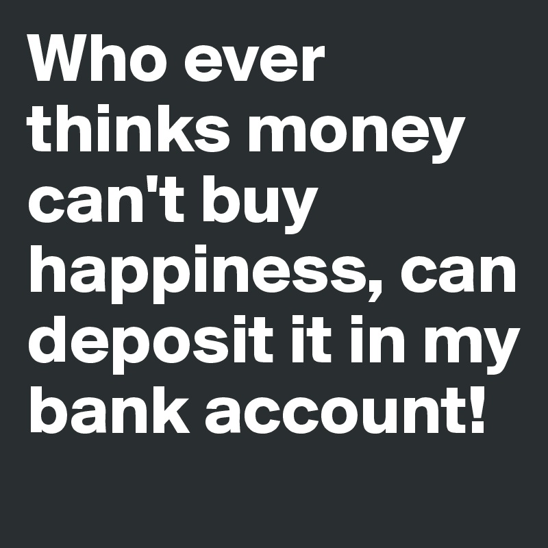 Who ever thinks money can't buy happiness, can deposit it in my bank account!