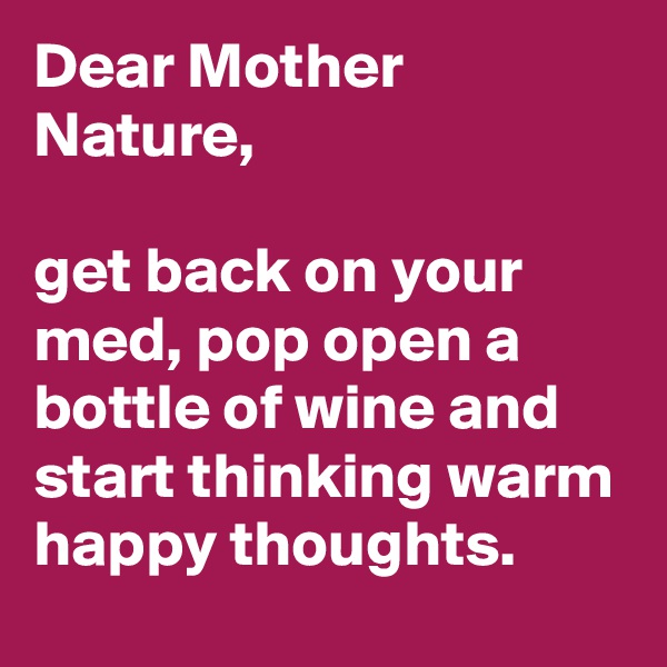 Dear Mother Nature, 

get back on your med, pop open a bottle of wine and start thinking warm happy thoughts.   