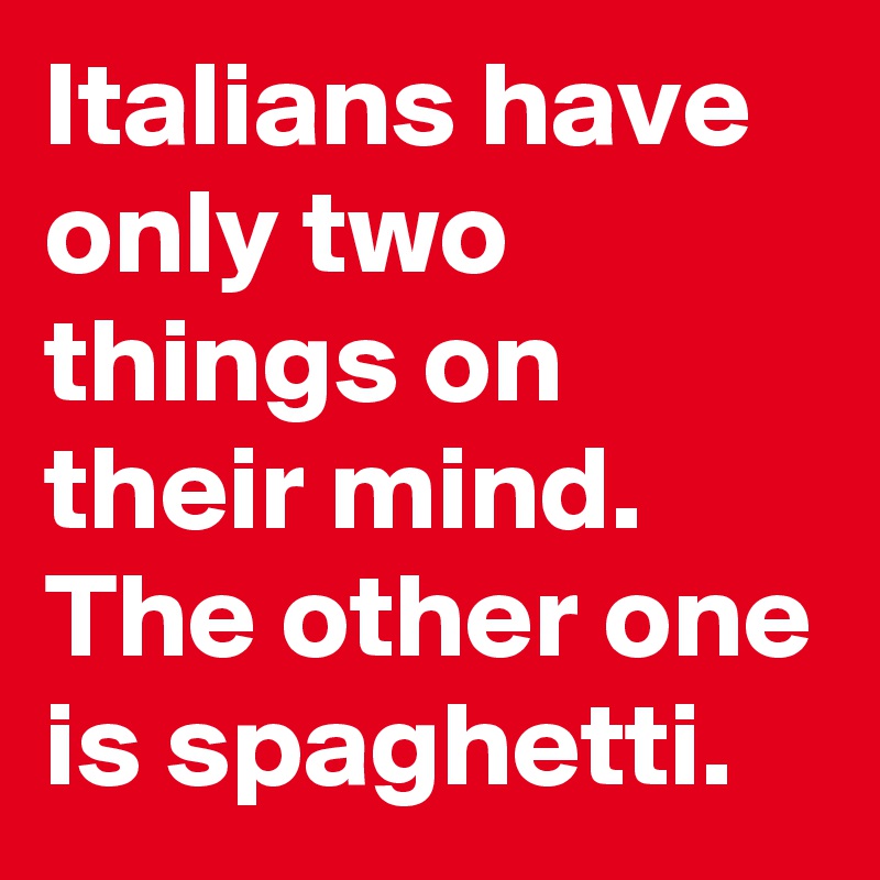 Italians have only two things on their mind. The other one is spaghetti.