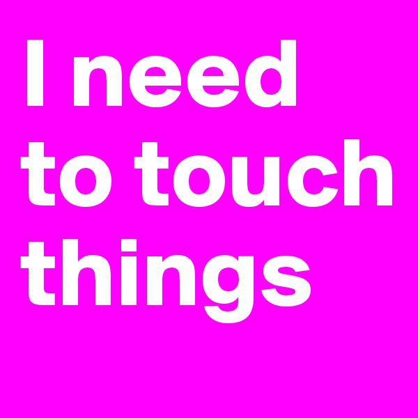 I need to touch things