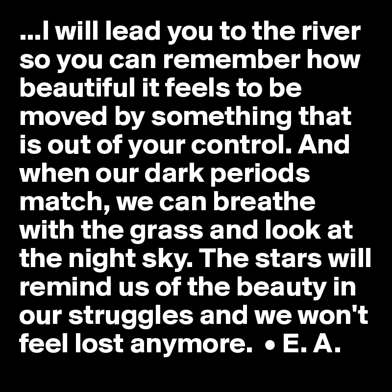 ...I will lead you to the river so you can remember how beautiful it feels to be moved by something that is out of your control. And when our dark periods match, we can breathe with the grass and look at the night sky. The stars will remind us of the beauty in our struggles and we won't feel lost anymore.  • E. A.