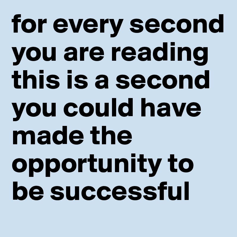 for every second you are reading this is a second you could have made the opportunity to be successful