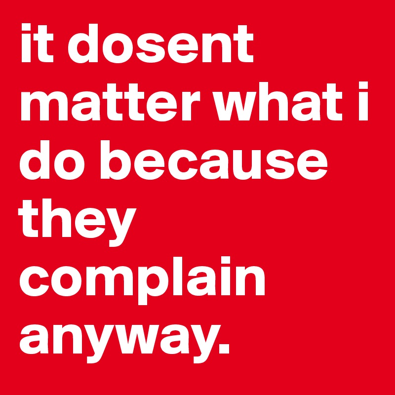 it dosent matter what i do because they complain anyway. 