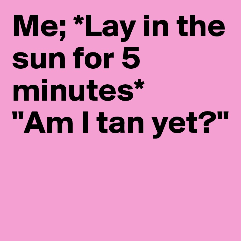 Me; *Lay in the sun for 5 minutes*
"Am I tan yet?"

