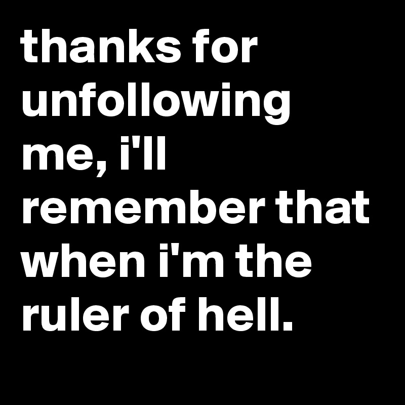 thanks for unfollowing me, i'll remember that when i'm the ruler of hell.