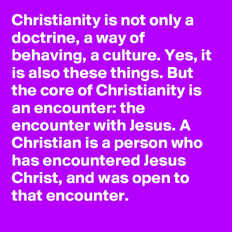 Christianity is not only a doctrine, a way of behaving, a culture. Yes, it is also these things. But the core of Christianity is an encounter: the encounter with Jesus. A Christian is a person who has encountered Jesus Christ, and was open to that encounter.