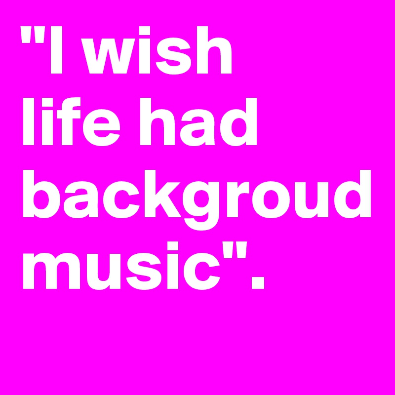 "I wish 
life had backgroud 
music".