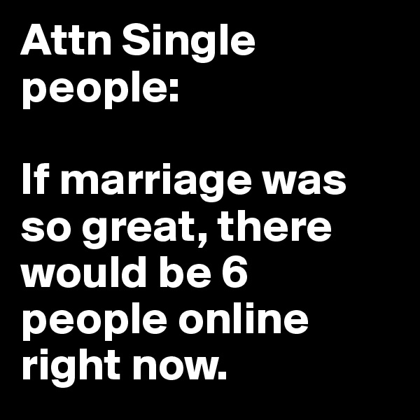 Attn Single 
people: 

If marriage was so great, there would be 6 people online right now.