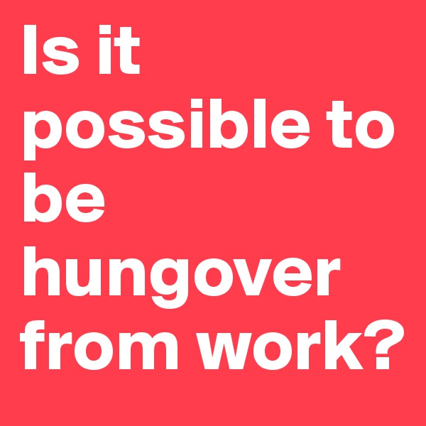 Is it possible to be hungover from work? 