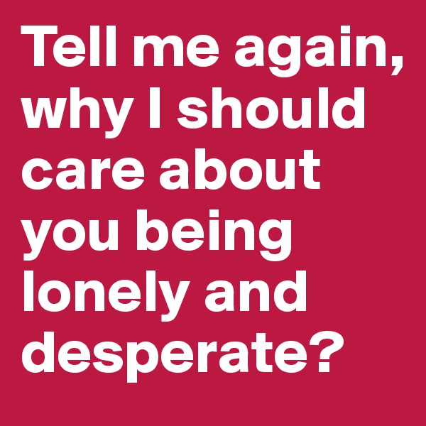 Tell me again, why I should care about you being lonely and desperate?