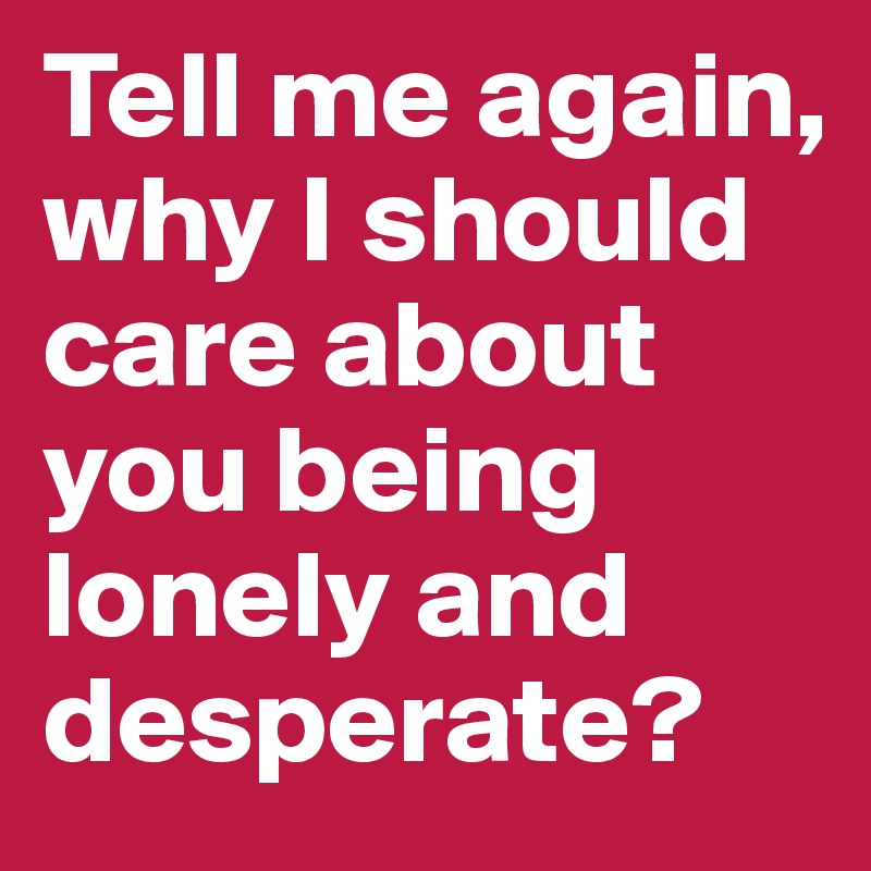 Tell me again, why I should care about you being lonely and desperate?