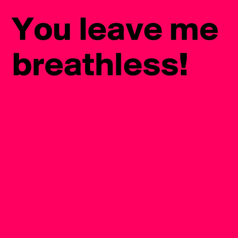 You leave me breathless!


