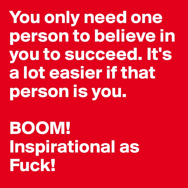 You only need one person to believe in you to succeed. It's a lot easier if that person is you.

BOOM! Inspirational as Fuck!