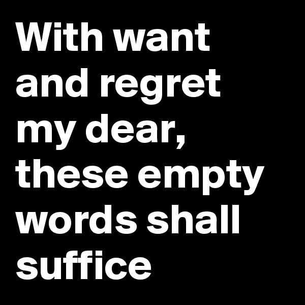 With want and regret my dear, these empty words shall suffice